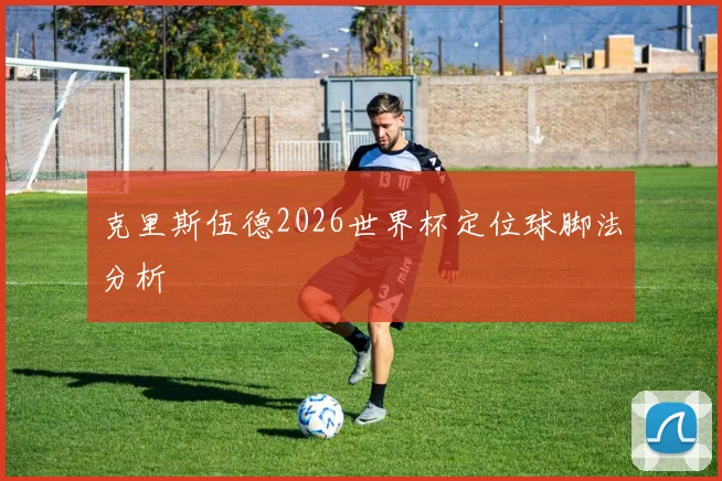 克里斯伍德2026世界杯定位球脚法分析