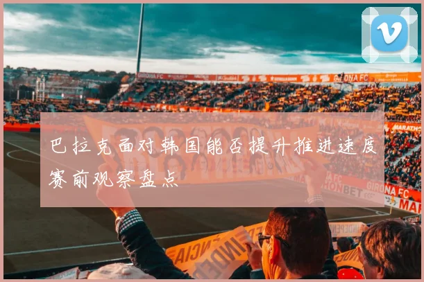 巴拉克面对韩国能否提升推进速度赛前观察盘点