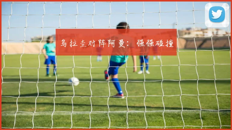 乌拉圭对阵阿曼:强强碰撞