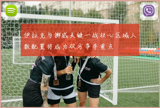 伊拉克与挪威关键一战核心区域人数配置将成为双方争夺重点