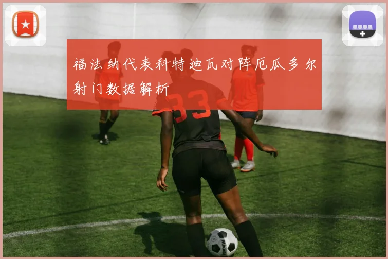 福法纳代表科特迪瓦对阵厄瓜多尔射门数据解析
