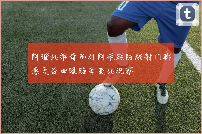 阿瑙托维奇面对阿根廷防线射门脚感是否回暖赔率变化观察