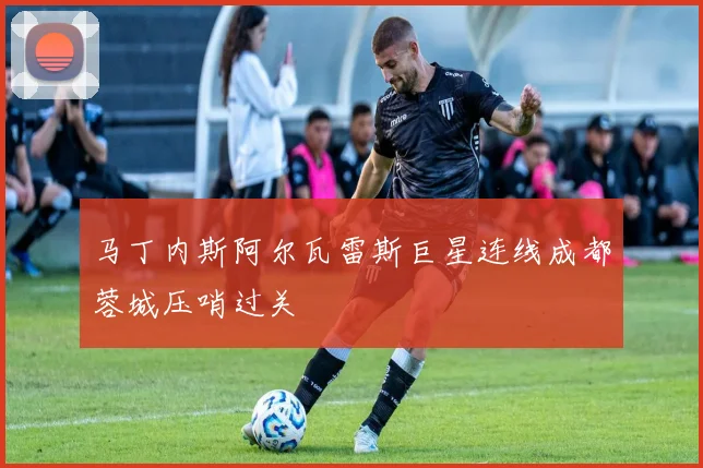 马丁内斯阿尔瓦雷斯巨星连线成都蓉城压哨过关