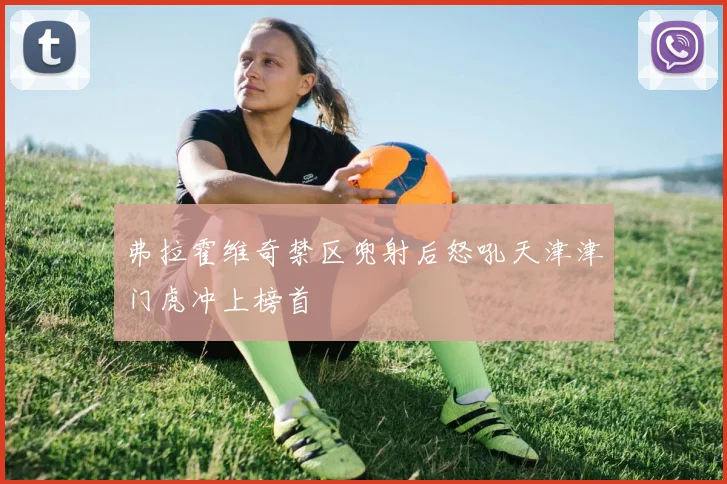 弗拉霍维奇禁区兜射后怒吼天津津门虎冲上榜首