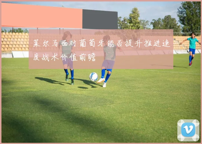 莱尔马面对葡萄牙能否提升推进速度战术价值前瞻