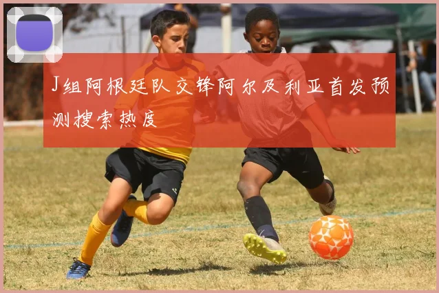 J组阿根廷队交锋阿尔及利亚首发预测搜索热度