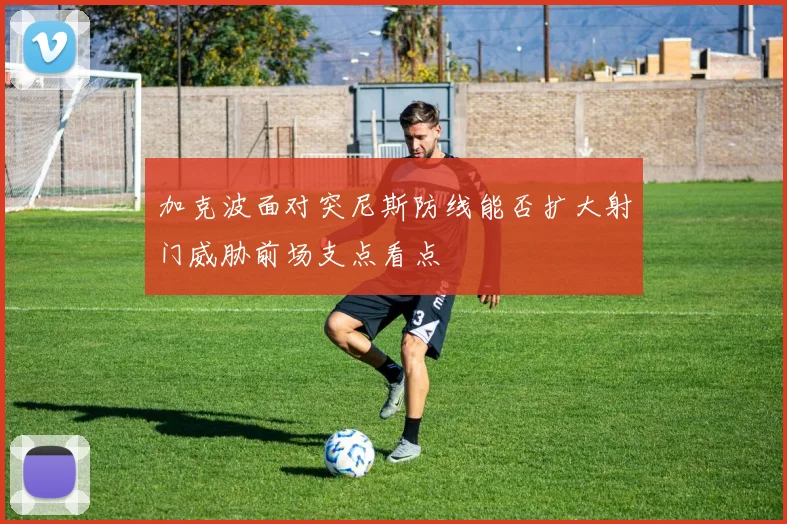 加克波面对突尼斯防线能否扩大射门威胁前场支点看点