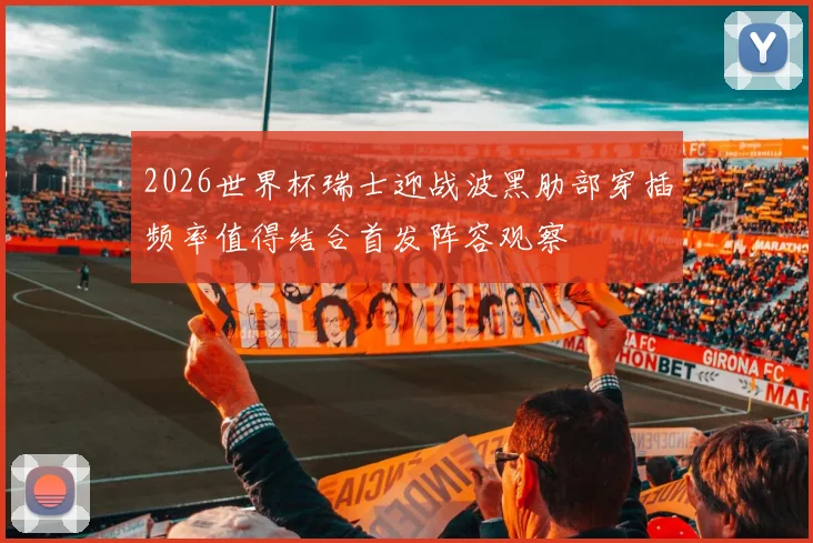 2026世界杯瑞士迎战波黑肋部穿插频率值得结合首发阵容观察