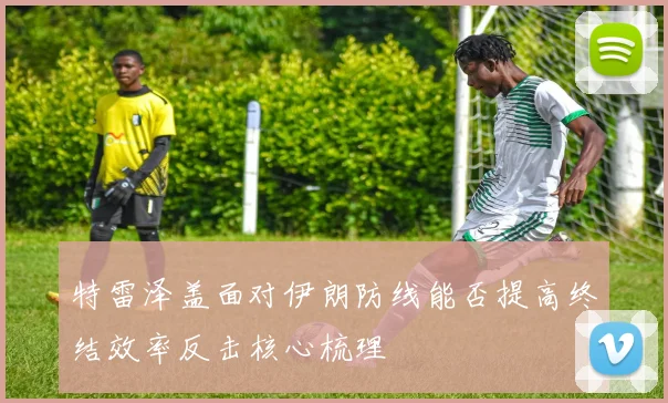 特雷泽盖面对伊朗防线能否提高终结效率反击核心梳理