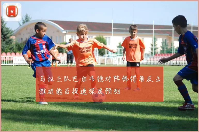 乌拉圭队巴尔韦德对阵佛得角反击推进能否提速深度预测