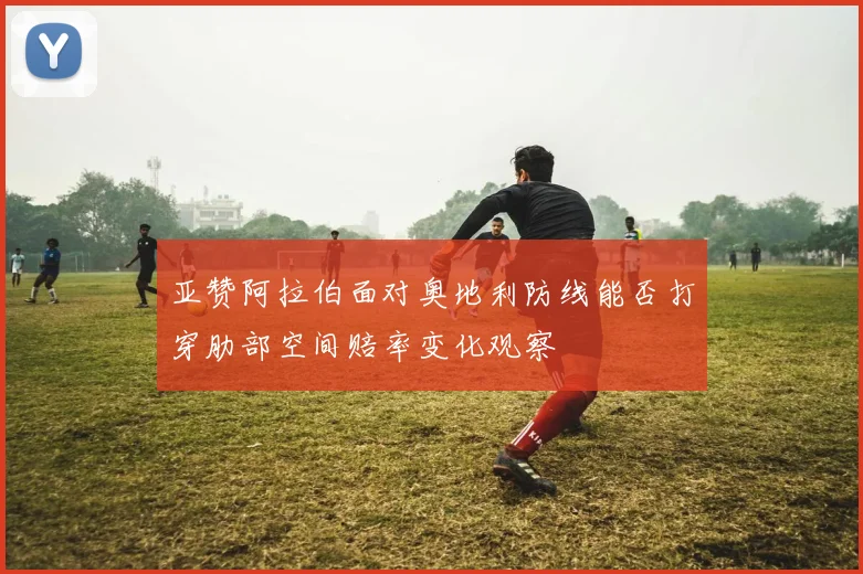 亚赞阿拉伯面对奥地利防线能否打穿肋部空间赔率变化观察
