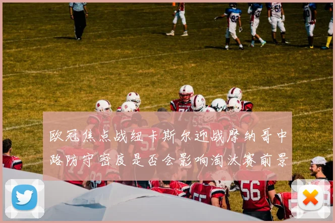 欧冠焦点战纽卡斯尔迎战摩纳哥中路防守密度是否会影响淘汰赛前景