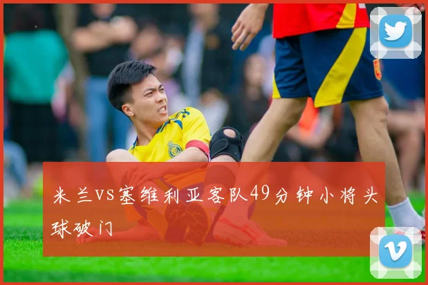 米兰vs塞维利亚客队49分钟小将头球破门
