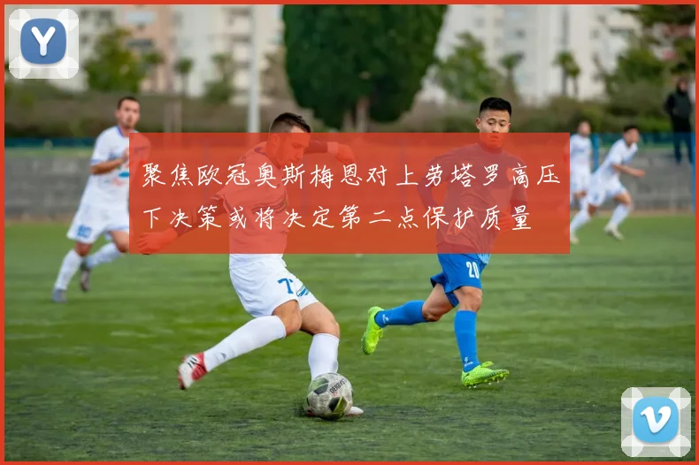 聚焦欧冠奥斯梅恩对上劳塔罗高压下决策或将决定第二点保护质量