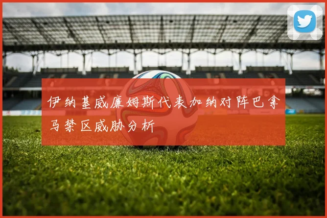 伊纳基威廉姆斯代表加纳对阵巴拿马禁区威胁分析