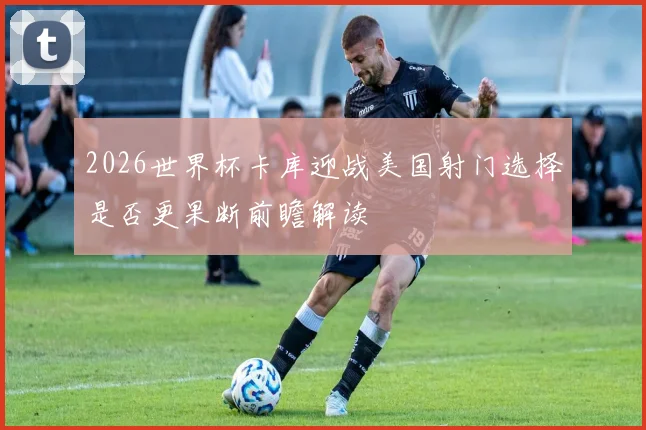 2026世界杯卡库迎战美国射门选择是否更果断前瞻解读