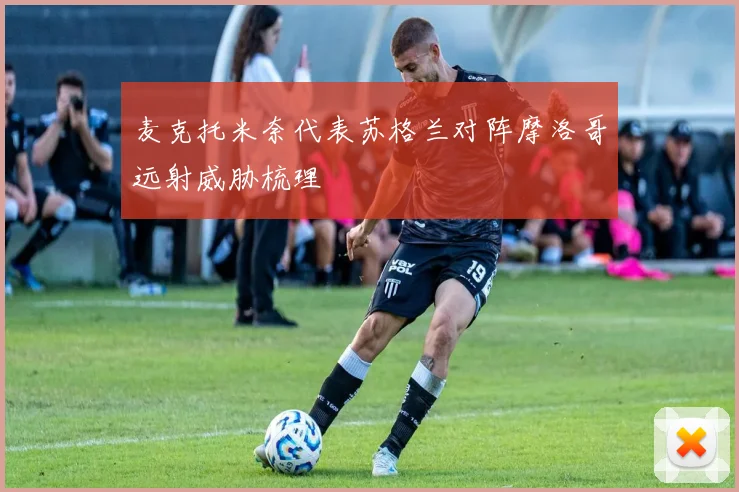 麦克托米奈代表苏格兰对阵摩洛哥远射威胁梳理