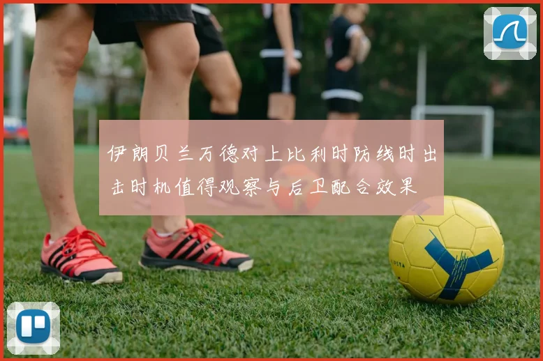 伊朗贝兰万德对上比利时防线时出击时机值得观察与后卫配合效果