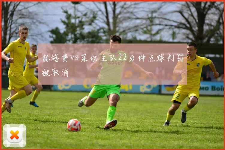 赫塔费vs莱切主队22分钟点球判罚被取消