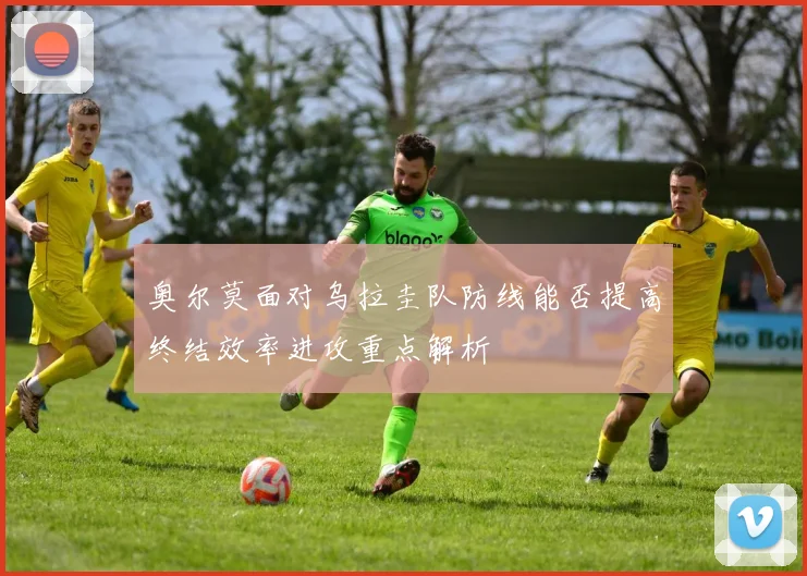 奥尔莫面对乌拉圭队防线能否提高终结效率进攻重点解析