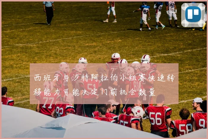 西班牙与沙特阿拉伯小组赛快速转移能力可能决定门前机会数量
