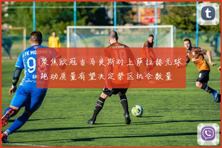 聚焦欧冠吉马良斯对上萨拉赫无球跑动质量有望决定禁区机会数量