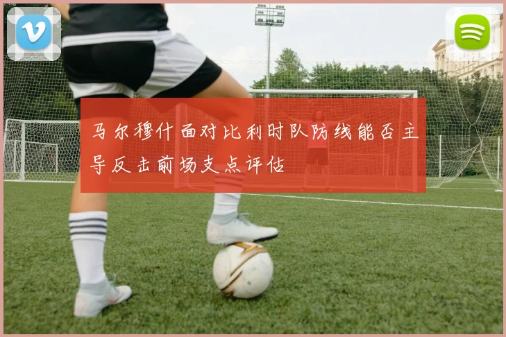 马尔穆什面对比利时队防线能否主导反击前场支点评估