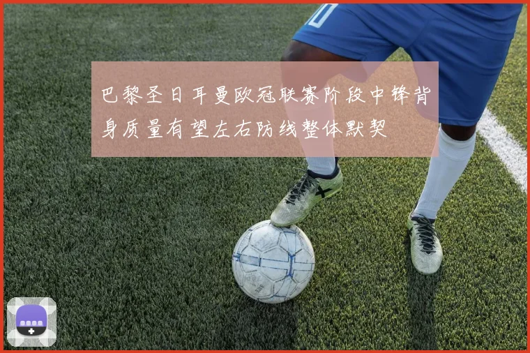 巴黎圣日耳曼欧冠联赛阶段中锋背身质量有望左右防线整体默契