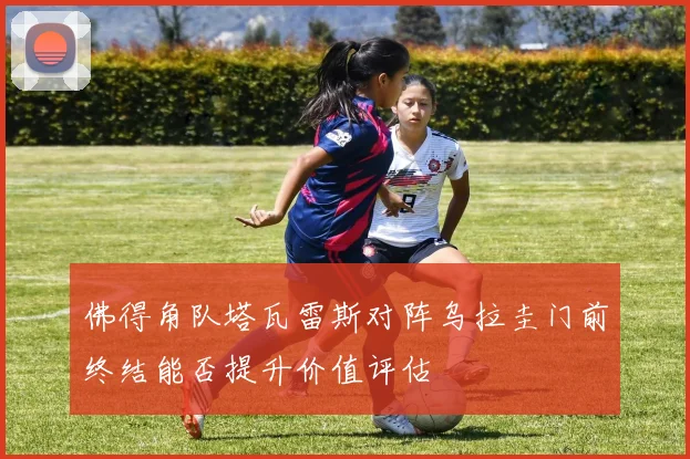 佛得角队塔瓦雷斯对阵乌拉圭门前终结能否提升价值评估