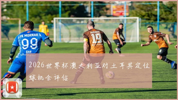 2026世界杯澳大利亚对土耳其定位球机会评估