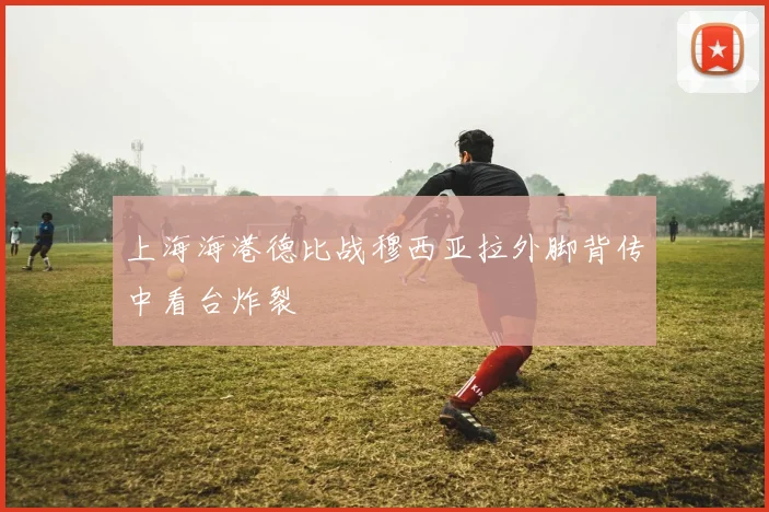 上海海港德比战穆西亚拉外脚背传中看台炸裂
