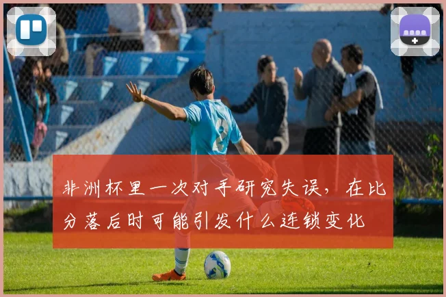 非洲杯里一次对手研究失误，在比分落后时可能引发什么连锁变化