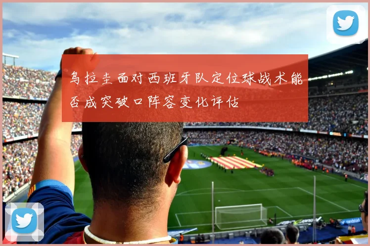 乌拉圭面对西班牙队定位球战术能否成突破口阵容变化评估