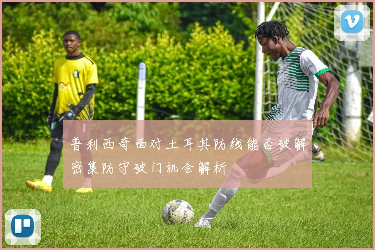 普利西奇面对土耳其防线能否破解密集防守破门机会解析