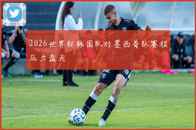 2026世界杯韩国队对墨西哥队赛程压力盘点